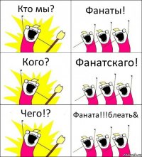 Кто мы? Фанаты! Кого? Фанатскаго! Чего!? Фаната!!!блеать&