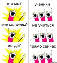 кто мы? ученики чего мы хотим? не учиться когда? прямо сейчас