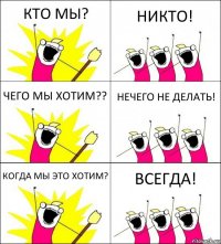 КТО МЫ? НИКТО! ЧЕГО МЫ ХОТИМ?? НЕЧЕГО НЕ ДЕЛАТЬ! КОГДА МЫ ЭТО ХОТИМ? ВСЕГДА!