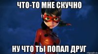 что-то мне скучно ну что ты попал друг