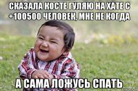 сказала косте гуляю на хате с +100500 человек, мне не когда а сама ложусь спать