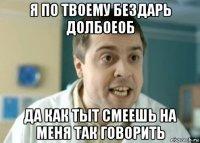 я по твоему бездарь долбоеоб да как тыт смеешь на меня так говорить