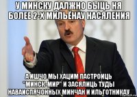 у минску далжно быць ня более 2-х мильёнау насяления а ишчо мы хацим пастроиць "минск-мир" и засялиць туды наваиспячонных минчан и ильготникау