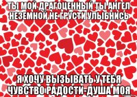 ты мой драгоценный ты ангел неземной не грусти улыбнись я хочу вызывать у тебя чувство радости-душа моя