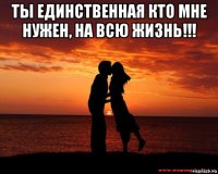 ты единственная кто мне нужен, на всю жизнь!!! 