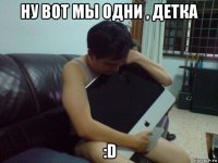 ну вот мы одни , детка :d