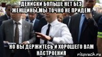 дениски больше нет без женщины,мы точно не придем но вы держитесь и хорошего вам настроения