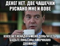 денег нет. две чашечки русиано мне и вове кхкх. нет ненадо, у меня деньги есть, будьте любезны американо двойную.