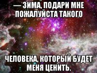 — зима, подари мне пожалуйста такого человека, который будет меня ценить.