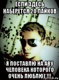 если здесь наберется 20 лайков я поставлю на аву человека которого очень люблю)*!!!