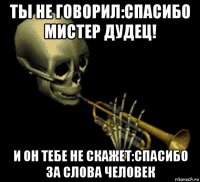 ты не говорил:спасибо мистер дудец! и он тебе не скажет:спасибо за слова человек