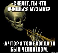 -скелет, ты что учишься музыке? -а что? я тоже когда то был человеком.