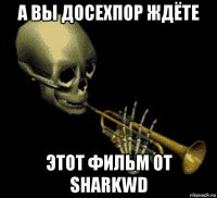 а вы досехпор ждёте этот фильм от sharkwd