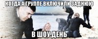 когда а группе включили заднюю в шоу день