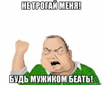 не трогай меня! будь мужиком беать!