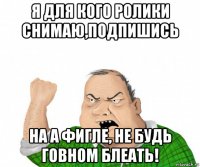 я для кого ролики снимаю,подпишись на а фигле, не будь говном блеать!