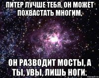 питер лучше тебя, он может похвастать многим, он разводит мосты, а ты, увы, лишь ноги.