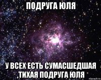 подруга юля у всех есть сумасшедшая ,тихая подруга юля