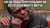 когда попал в перекладину на последней минуте матча 