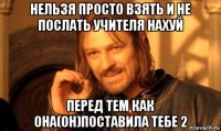 нельзя просто взять и не послать учителя нахуй перед тем как она(он)поставила тебе 2