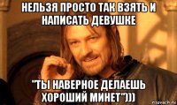 нельзя просто так взять и написать девушке "ты наверное делаешь хороший минет")))