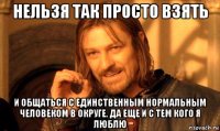 нельзя так просто взять и общаться с единственным нормальным человеком в округе. да еще и с тем кого я люблю