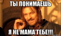 ты понимаешь я не мама тебе!!!