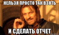нельзя просто так взять и сделать отчет