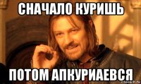 сначало куришь потом апкуриаевся