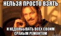 нельзя просто взять и недоябывать всех своим сраным ремонтом
