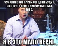 чурилинские парни сегодня будут смотреть немецкий футбол без пиво. я в это мало верю.