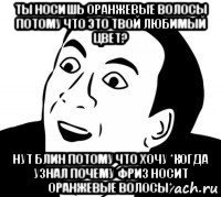 ты носишь оранжевые волосы потому что это твой любимый цвет? нут блин потому что хочу *когда узнал почему фриз носит оранжевые волосы*