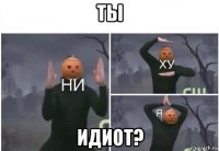 ты идиот?