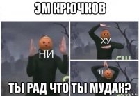 эм крючков ты рад что ты мудак?