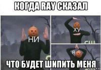 когда ray сказал что будет шипить меня