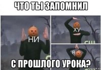 что ты запомнил с прошлого урока?