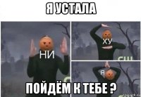 я устала пойдём к тебе ?