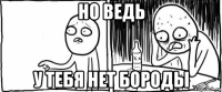 но ведь у тебя нет бороды