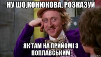 ну шо,конюкова, розказуй як там на прийомі з поплавським