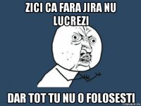 zici ca fara jira nu lucrezi dar tot tu nu o folosesti