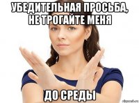 убедительная просьба, не трогайте меня до среды