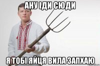 ану іди сюди я тобі яйця вила запхаю