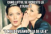 cand liftul se opreste la etajul 3 "e moldoveanul ala de la 4"