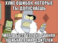 хуже ошибок, которые ты допускаешь могла быть только давняя ошибка твоих родителей