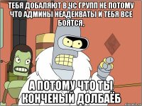 тебя добаляют в чс групп не потому что админы неадекваты и тебя все боятся, а потому что ты конченый долбаёб