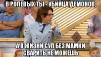 в ролевых ты - убийца демонов, а в жизни суп без мамки сварить не можешь