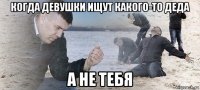 когда девушки ищут какого-то деда а не тебя
