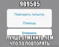 909505 лучше отменить чем что то повторять