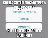 когда хотел посмотреть видос skify но тебя послали в задницу