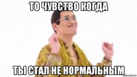 то чувство когда ты стал не нормальным